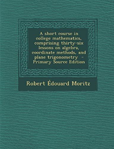 A Short Course In College Mathematics, Comprising Thirty-Six Lessons On Algebra, Coordinate Methods, And Plane Trigonometry - Primary Source Edition