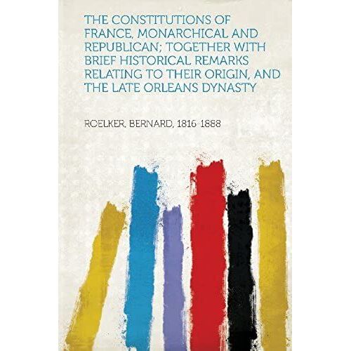 The Constitutions Of France, Monarchical And Republican; Together With Brief Historical Remarks Relating To Their Origin, And The Late Orleans Dynasty