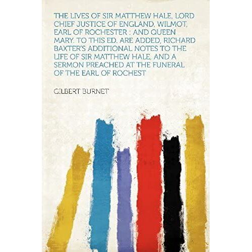 The Lives Of Sir Matthew Hale, Lord Chief Justice Of England, Wilmot, Earl Of Rochester: And Queen Mary. To This Ed. Are Added, Richard Baxter's ... At The Funeral Of The Earl Of Rochest