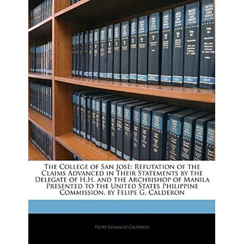 The College Of San José: Refutation Of The Claims Advanced In Their Statements By The Delegate Of H.H. And The Archbishop Of Manila Presented To The ... Philippine Commission, By Felipe G. Calderon