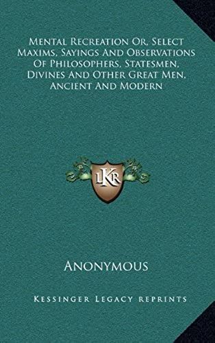 Mental Recreation Or, Select Maxims, Sayings And Observations Of Philosophers, Statesmen, Divines And Other Great Men, Ancient And Modern