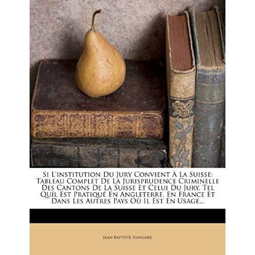 Si L'institution Du Jury Convient À La Suisse: Tableau Complet De La Jurisprudence Criminelle Des Cantons De La Suisse Et Celui Du Jury, Tel Quíl Est ... Pays Où Il Est En Usage... (French Edition)