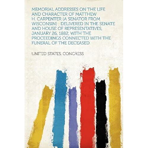 Memorial Addresses On The Life And Character Of Matthew H. Carpenter (A Senator From Wisconsin): Delivered In The Senate And House Of Representatives, ... Connected With The Funeral Of The Deceased