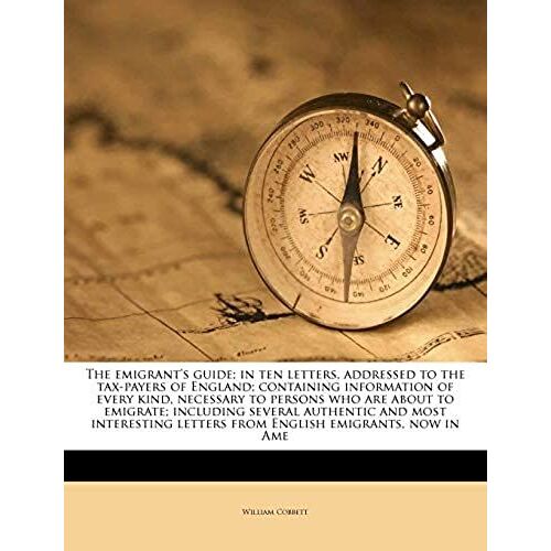 The Emigrant's Guide; In Ten Letters, Addressed To The Tax-Payers Of England; Containing Information Of Every Kind, Necessary To Persons Who Are About ... Letters From English Emigrants, Now In Ame