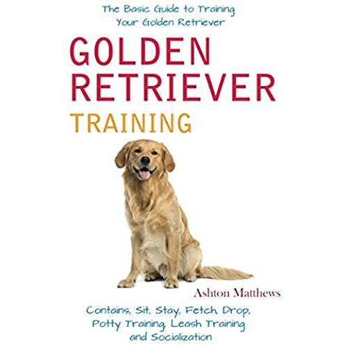 Golden Retriever Training: The Basic Guide To Training Your Golden Retriever: Contains, Sit, Stay, Fetch, Drop, Potty Training, Leash Training And Socialization