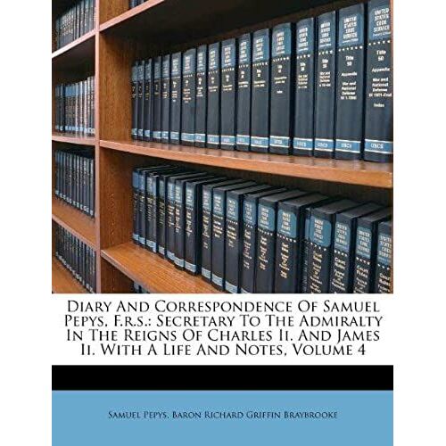 Diary And Correspondence Of Samuel Pepys, F.R.S.: Secretary To The Admiralty In The Reigns Of Charles Ii. And James Ii. With A Life And Notes, Volume 4