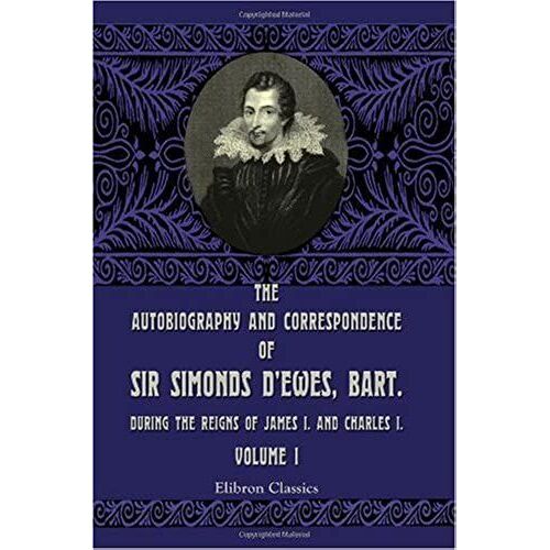 The Autobiography And Correspondence Of Sir Simonds D'ewes, Bart., During The Reigns Of James I. And Charles I: Volume 1