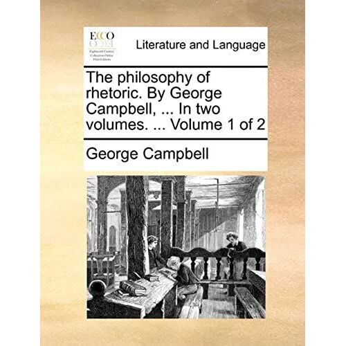 The Philosophy Of Rhetoric. By George Campbell, ... In Two Volumes. ... Volume 1 Of 2