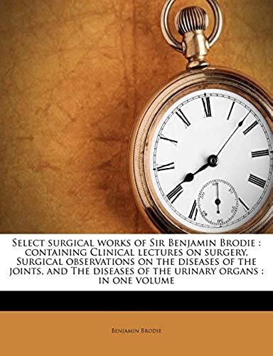 Select Surgical Works Of Sir Benjamin Brodie: Containing Clinical Lectures On Surgery, Surgical Observations On The Diseases Of The Joints, And The Diseases Of The Urinary Organs : In One Volume