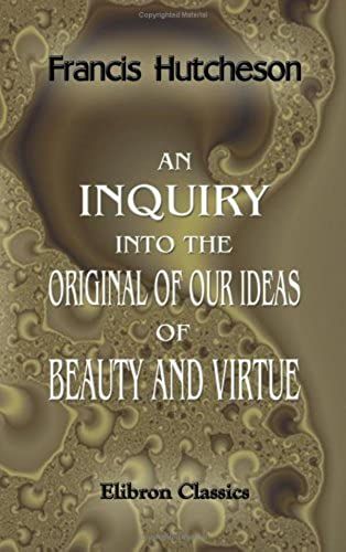 An Inquiry Into The Original Of Our Ideas Of Beauty And Virtue: In Two Treatises. 1. Concerning Beauty, Order, Harmony, Design. 2. Concerning Moral Good And Evil