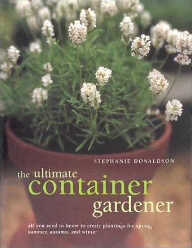 The Ultimate Container Gardener : All You Need To Know To Create Plantings For Spring, Summer, Autumn, And Winter