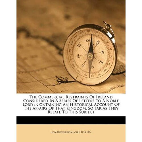 The Commercial Restraints Of Ireland Considered In A Series Of Letters To A Noble Lord: Containing An Historical Account Of The Affairs Of That Kingdom, So Far As They Relate To This Subject