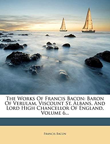 The Works Of Francis Bacon: Baron Of Verulam, Viscount St. Albans, And Lord High Chancellor Of England, Volume 6...