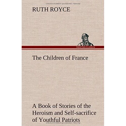 The Children Of France A Book Of Stories Of The Heroism And Self-Sacrifice Of Youthful Patriots Of France During The Great War