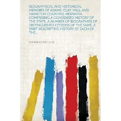 Biographical And Historical Memoirs Of Adams, Clay, Hall And Hamilton Counties, Nebraska, Comprising A Condensed History Of The State, A Number Of Bio