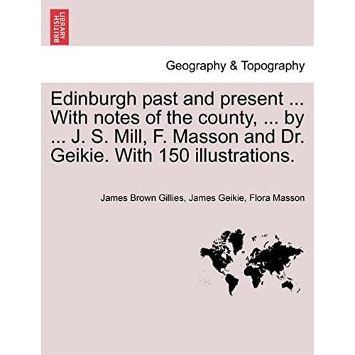 Edinburgh Past And Present ... With Notes Of The County, ... By ... J. S. Mill, F. Masson And Dr. Geikie. With 150 Illustrations.