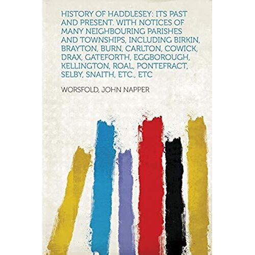 History Of Haddlesey: Its Past And Present. With Notices Of Many Neighbouring Parishes And Townships, Including Birkin, Brayton, Burn, Carlton, ... Roal, Pontefract, Selby, Snaith, Etc., Etc