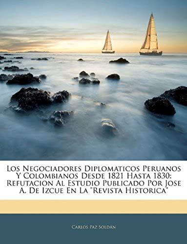 Los Negociadores Diplomaticos Peruanos Y Colombianos Desde 1821 Hasta 1830: Refutacion Al Estudio Publicado Por Jose A. De Izcue En La "Revista Historica" (Spanish Edition)