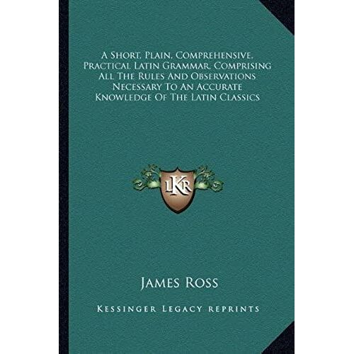 A Short, Plain, Comprehensive, Practical Latin Grammar, Comprising All The Rules And Observations Necessary To An Accurate Knowledge Of The Latin Classics