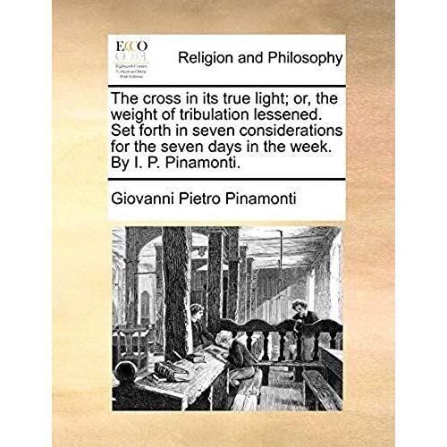 The Cross In Its True Light; Or, The Weight Of Tribulation Lessened. Set Forth In Seven Considerations For The Seven Days In The Week. By I. P. Pinamonti.