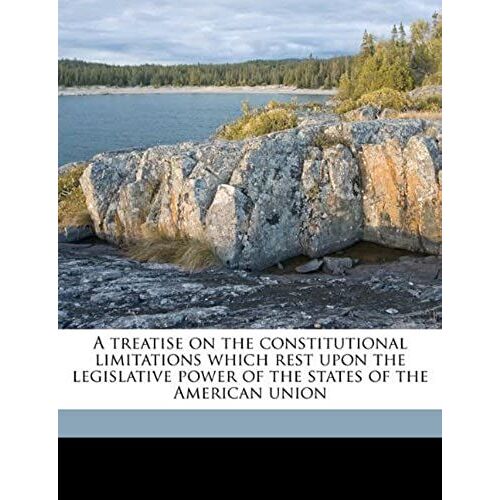 A Treatise On The Constitutional Limitations Which Rest Upon The Legislative Power Of The States Of The American Union