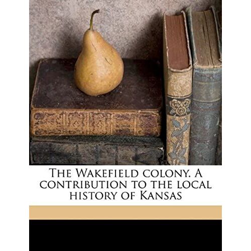 The Wakefield Colony. A Contribution To The Local History Of Kansas
