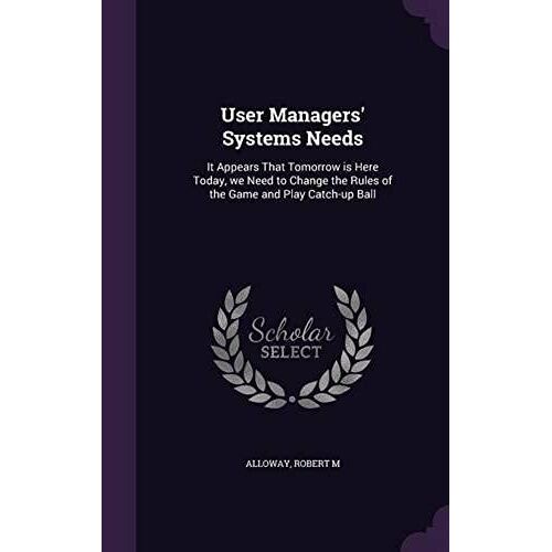 User Managers' Systems Needs: It Appears That Tomorrow Is Here Today, We Need To Change The Rules Of The Game And Play Catch-Up Ball