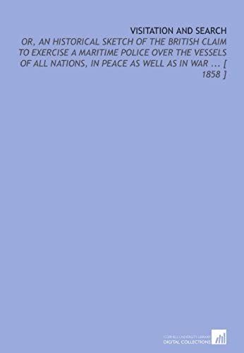 Visitation And Search: Or, An Historical Sketch Of The British Claim To Exercise A Maritime Police Over The Vessels Of All Nations, In Peace As Well As In War ... [ 1858 ]