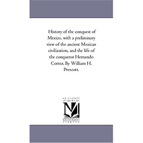History Of The Conquest Of Mexico, With A Preliminary View Of The Ancient Mexican Civilization, And The Life Of The Conqueror Hernando Cortez. By Will