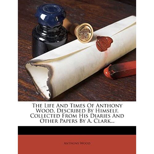 The Life And Times Of Anthony Wood, Described By Himself. Collected From His Diaries And Other Papers By A. Clark...