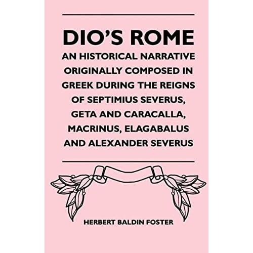 Dio's Rome - An Historical Narrative Originally Composed In Greek During The Reigns Of Septimius Severus, Geta And Caracalla, Macrinus, Elagabalus And Alexander Severus