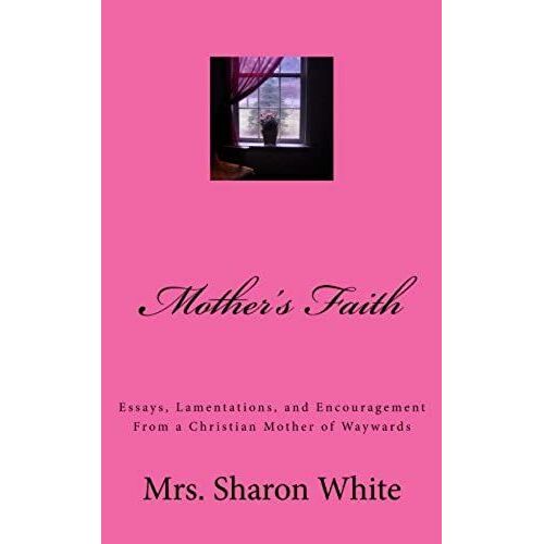 Mother's Faith: Essays, Lamentations, And Encouragement From A Christian Mother Of Waywards