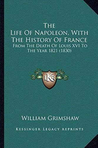 The Life Of Napoleon, With The History Of France The Life Of Napoleon, With The History Of France: From The Death Of Louis Xvi To The Year 1821 (1830) ... Death Of Louis Xvi To The Year 1821 (1830)