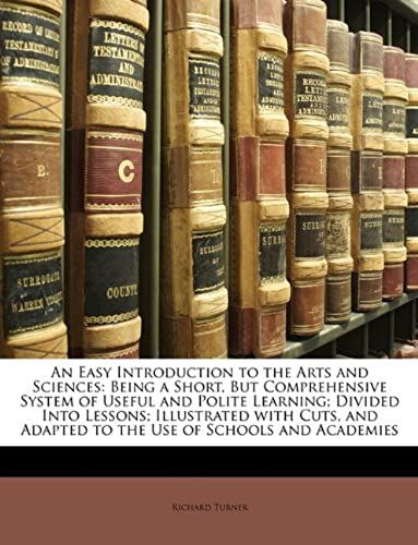 An Easy Introduction To The Arts And Sciences: Being A Short, But Comprehensive System Of Useful And Polite Learning; Divided Into Lessons; ... Adapted To The Use Of Schools And Academies