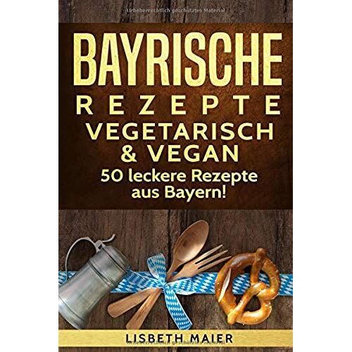 Bayrische Rezepte - Vegetarisch & Vegan: Das Bayrische Kochbuch: 50 Leckere Rezepte Aus Bayern. Original Bayerische Schmankerl.