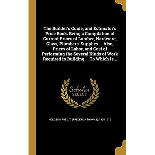 The Builder's Guide, And Estimator's Price Book. Being A Compilation Of Current Prices Of Lumber, Hardware, Glass, Plumbers' Supplies ... Also, Prices ... Work Required In Building ... To Which Is...
