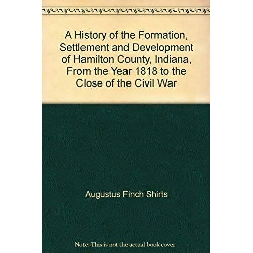A History Of The Formation, Settlement And Development Of Hamilton County, Indiana, From The Year 1818 To The Close Of The Civil War