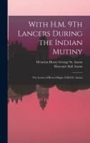 With H.M. 9th Lancers During The Indian Mutiny: The Letters Of Brevet-Major O.H.S.G. Anson