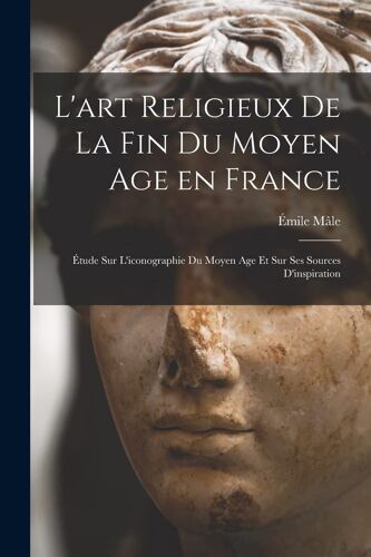 L'art Religieux De La Fin Du Moyen Age En France: Étude Sur L'iconographie Du Moyen Age Et Sur Ses Sources D'inspiration
