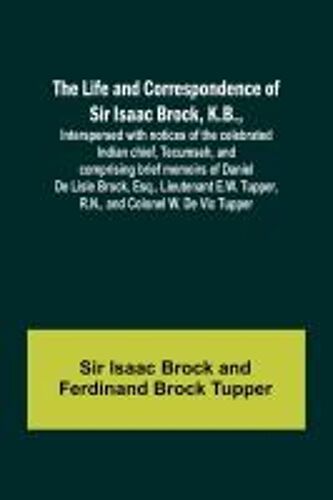The Life And Correspondence Of Sir Isaac Brock, K.B., Interspersed With Notices Of The Celebrated Indian Chief, Tecumseh, And Comprising Brief Memoirs Of Daniel De Lisle Brock, Esq., Lieutenant E.W. Tupper, R.N., And Colonel W. De Vic Tupper