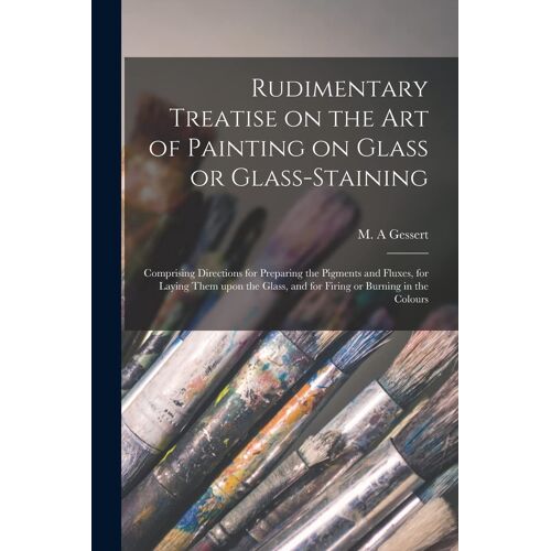 Rudimentary Treatise On The Art Of Painting On Glass Or Glass-Staining: Comprising Directions For Preparing The Pigments And Fluxes, For Laying Them U