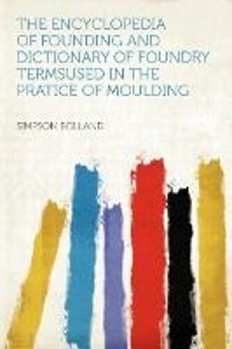 The Encyclopedia Of Founding And Dictionary Of Foundry Termsused In The Pratice Of Moulding