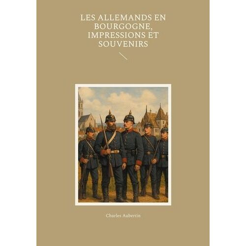 Les Allemands En Bourgogne, Impressions Et Souvenirs - Un Témoignage Saisissant Sur L'occupation Prussienne En Bourgogne Pendant La Guerre De 1870