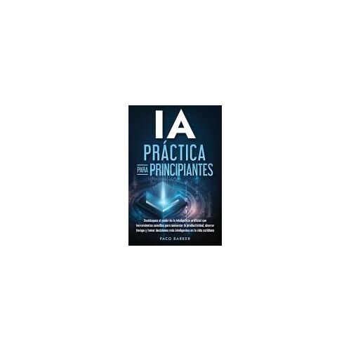 Ia Práctica Para Principiantes: Desbloquea El Poder De La Inteligencia Artificial Con Herramientas Sencillas Para Aumentar La Productividad, Ahorrar Tiempo Y Tomar Decisiones Más Inteligentes En La Vida Cotidiana Paperback Book By Paco Barker