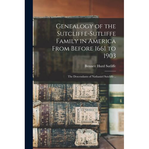 Genealogy Of The Sutcliffe-Sutliffe Family In America From Before 1661 To 1903; The Descendants Of Nathaniel Sutcliffe ..