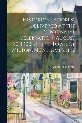 Historical Address Delivered At The Centennial Celebration, August 30, 1902, Of The Town Of Milton, New Hampshire