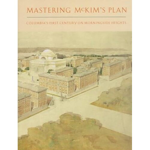 Mastering Mckim's Plan: Columbia's First Century On Morningside Heights