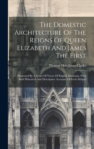 The Domestic Architecture Of The Reigns Of Queen Elizabeth And James The First: Illustrated By A Series Of Views Of English Mansions, With Brief Histo