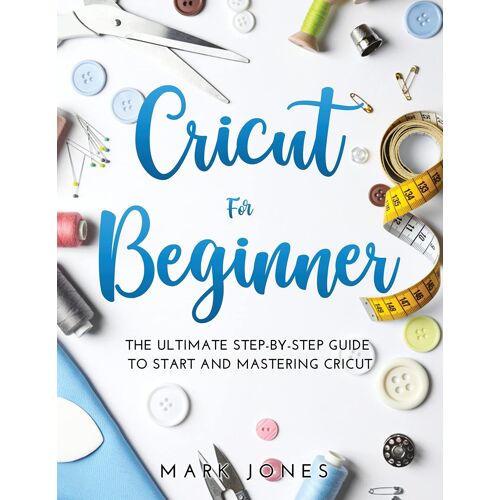 Cricut For Beginner: The Ultimate Step-By-Step Guide To Start And Mastering Cricut