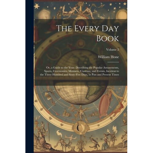The Every Day Book: Or, A Guide To The Year: Describing The Popular Amusements, Sports, Ceremonies, Manners, Customs, And Events, Incident